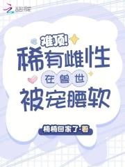 难顶稀有雌性在兽世被宠腰软楠楠回家了